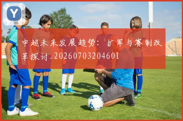 中超未来发展趋势：扩军与赛制改革探讨_20260703204601