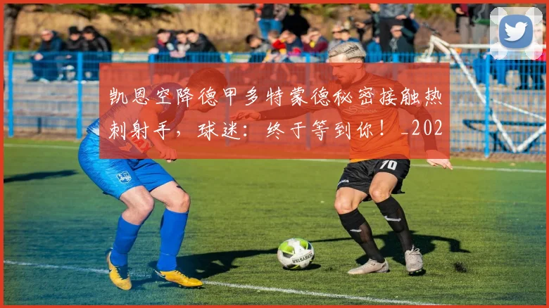 凯恩空降德甲多特蒙德秘密接触热刺射手，球迷：终于等到你！_20260703215935_20260718005920