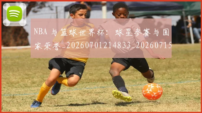 NBA 与篮球世界杯:球星参赛与国家荣誉_20260701214833_20260715181324