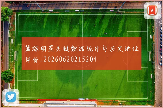 篮球明星关键数据统计与历史地位评价_20260620215204