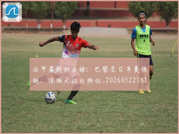 法甲最新积分榜：巴黎圣日耳曼领跑，保级大战白热化_20260522161207_20260707153505_20260801172210